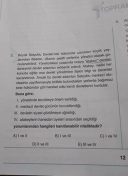 2.
Büyük Selçuklu Devleti'nde hükümdar çocukları küçük yaş-
larından itibaren, ülkenin çeşitli yerlerine yönetici olarak gö-
revlendirilirdi. Yöneticilikleri sırasında onlara "atabey" denilen.
deneyimli devlet adamları rehberlik ederdi. Atabey, meliki her
konuda eğitip ona devlet yönetimine ilişkin bilgi ve beceriler
kazandırırdı. Ancak bu devlet adamları Selçuklu merkezî oto-
ritesinin zayıflamasıyla birlikte bulundukları yerlerde bağımsız
birer hükümdar gibi hareket edip kendi devletlerini kurdular.
Buna göre;
1. yönetimde tecrübeye önem verildiği,
II. merkezî devlet gücünün kuvvetlendiği,
III. devletin siyasi çözülmeye uğradığı,
TOPRAK
yavineT
IV. atabeylerin hanedan üyeleri arasından seçildiği
yorumlarından hangileri kanıtlanabilir niteliktedir?
A) I ve II
B) I ve III
D) II ve III
E) III ve IV
4.
C) I ve IV
Ata
m
"C
m
12
C
C