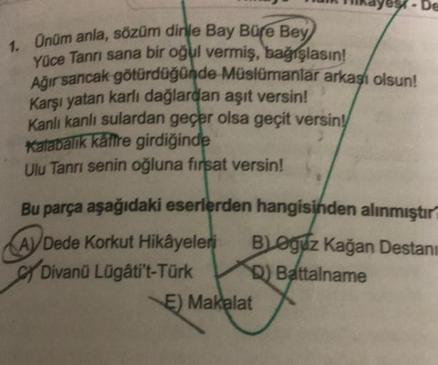 A
1. Ünüm anla, sözüm dinle Bay Büre Bey
Yüce Tanrı sana bir oğul vermiş, bağışlasın!
Ağır sancak götürdüğünde Müslümanlar arkası olsun!
Karşı yatan karlı dağlardan aşıt versin!
Kanlı kanlı sulardan geçer olsa geçit versin!
Kalabalik kaffre girdiğinde
Ulu