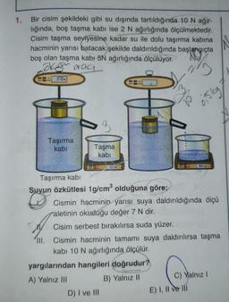 Bir cisim şekildeki gibi su dışında tartıldığında 10 N ağır-
lığında, boş taşma kabı ise 2 N ağırlığında ölçülmektedir.
Cisim taşma seviyesine kadar su ile dolu taşırma kabına
hacminin yarısı batacak şekilde daldırıldığında başlangıçta
boş olan taşma kabı 5N ağırlığında ölçülüyor.
olaraq
0 ION
Taşırma
kabı
Taşma
kabi
AV HOT
COEN
Taşırma kabı
Suyun Özkütlesi 1g/cm³ olduğuna göre;
yargılarından hangileri doğrudur?
A) Yalnız III
B) Yalnız II
D) I ve III
ye
Cismin hacminin yarısı suya daldırıldığında ölçü
aletinin okuduğu değer 7 N dir.
Cisim serbest bırakılırsa suda yüzer.
III. Cismin hacminin tamamı suya daldırılırsa taşma
kabı 10 N ağırlığında ölçülür.
Disleg
BOSN
E) I, II ve III
C) Yalnız I
1