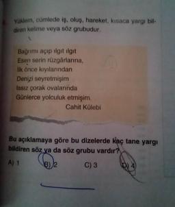 Yüklem, cümlede iş, oluş, hareket, kısaca yargı bil-
diren kelime veya söz grubudur.
Bağrımı açıp ilgit ilgit
Esen serin rüzgârlarına,
İlk önce kıyılarından
Denizi seyretmişim
Issız çorak ovalarında
Günlerce yolculuk etmişim.
Cahit Külebi
Bu açıklamaya göre bu dizelerde kaç tane yargı
bildiren söz ya da söz grubu vardır?
A) 1
B) 2
C) 3
(D)