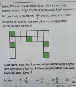 Utku, 35 beyaz eş kareden oluşan bir kartonun bazı
karelerini yeşil renge boyamış ve boyadığı kare sayısının
tüm kare sayısına oranını
7/7/72
olarak bulmuştur. Sonra,
kartonun bir kısmını keserek çıkarmış ve aşağıdaki
görünüm elde edilmiştir.
Buna göre, çıkarılan karton parçasındaki yeşil boyalı
kare sayısının çıkarılan karton parçasındaki tüm kare
sayısına oranı kaçtır?
A) //
B)
4
15
c) 1/3
C)
D) 1/32
Wihdamaia
7
15
boyo
E)