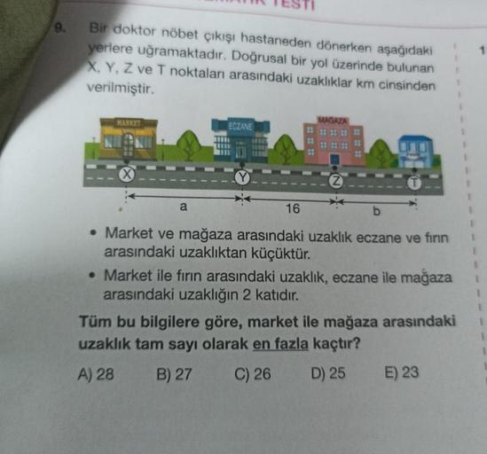 9.
Bir doktor nöbet çıkışı hastaneden dönerken aşağıdaki
yerlere uğramaktadır. Doğrusal bir yol üzerinde bulunan
X, Y, Z ve T noktaları arasındaki uzaklıklar km cinsinden
verilmiştir.
MARKET
a
ECZANE
16
MAGAZA
⠀
• Market ve mağaza arasındaki uzaklık eczane