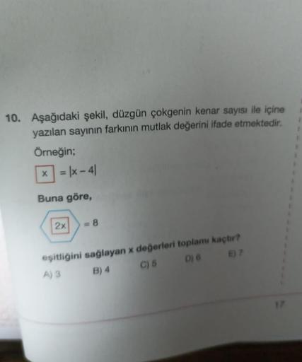 10. Aşağıdaki şekil, düzgün çokgenin kenar sayısı ile içine
yazılan sayının farkının mutlak değerini ifade etmektedir.
Örneğin;
X
= |x-41
Buna göre,
2x
= 8
eşitliğini sağlayan x değerleri toplamı kaçtır?
A) 3 B) 4
C) 5
D) 6 E) 7