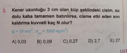 2.
Kenar uzunluğu 3 cm olan küp şeklindeki cisim, su
dolu kaba tamamen batırılırsa, cisme etki eden sivi
kaldırma kuvveti kaç N olur?
(g = 10 m/s²; d = 1000 kg/m³)
A) 0,03
B) 0,09
C) 0,27 D) 2,7 E) 27
103