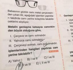 G
Babasının gözlük camı metal çerçevesin-
den çıkan Ali, aşağıdaki işlemleri yaptıkla-
rı takdirde camı yerine kolaylıkla takabile-
ceklerini söylüyor.
Metalin genleşme katsayısı camınkin-
den büyük olduğuna göre,
I. Çerçeve ve camı
ısıtmalıdır.
II. Yalnızca camı ısıtmalıdır
III. Çerçeveyi ısıtmalı, camı soğutmalıdır.
işlemlerinden hangileri yapılırsa cam
yerine takılabilir?
K.9.5.5.1
A) Yalnız I
B) I ve II
GUN YAYINLARI SADIK UYGUN YAYINLARI SADIK UYGUN YAYINLARI SADIK UYGUN YAYINLARI SADIK UY
DI ve III
C) I ve III
E) I, II ve III
7. Genleşm
1. Uça
tün
lay
II. Dis
ge
V
III.
yar
ve
A