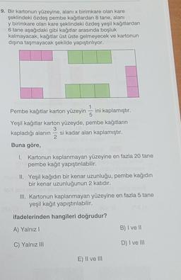 9. Bir kartonun yüzeyine, alanı x birimkare olan kare
şeklindeki özdeş pembe kağıtlardan 8 tane, alanı
y birimkare olan kare şeklindeki özdeş yeşil kağıtlardan
6 tane aşağıdaki gibi kağıtlar arasında boşluk
kalmayacak, kağıtlar üst üste gelmeyecek ve kartonun
dışına taşmayacak şekilde yapıştırılıyor.
Pembe kağıtlar karton yüzeyin ini kaplamıştır.
Yeşil kağıtlar karton yüzeyde, pembe kağıtların
3
kapladığı alanın si kadar alan kaplamıştır.
2
Buna göre,
1. Kartonun kaplanmayan yüzeyine en fazla 20 tane
pembe kağıt yapıştırılabilir.
II. Yeşil kağıdın bir kenar uzunluğu, pembe kağıdın
bir kenar uzunluğunun 2 katıdır.
III. Kartonun kaplanmayan yüzeyine en fazla 5 tane
yeşil kağıt yapıştırılabilir.
ifadelerinden hangileri doğrudur?
A) Yalnız I
C) Yalnız III
2120
E) II ve III
B) I ve II
D) I ve III