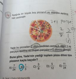 Aşağıda bir büyük boy pizzanın eş dilimlere ayrılmış
hâli verilmiştir.
3eş parça
2 324
Yade bu pizzadan 2 dilim yedikten sonra 3 dilimi 3 es
parçaya ayırmış ve oluşan parçaların 2 dilimini yemiştir.
Buna göre, Yade'nin yediği toplam pizza dilimi tüm
pizzanın kaçta kaçıdır?
Extra Matematik
1
3
5
7
11
A B C D 824
B)
A)
C)
E
D)
24
3
1
1