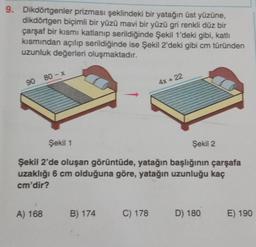 9. Dikdörtgenler prizması şeklindeki bir yatağın üst yüzüne,
dikdörtgen biçimli bir yüzü mavi bir yüzü gri renkli düz bir
çarşaf bir kısmı katlanıp serildiğinde Şekil 1'deki gibi, katlı
kısmından açılıp serildiğinde ise Şekil 2'deki gibi cm türünden
uzunluk değerleri oluşmaktadır.
90 80-x
Şekil 1
Şekil 2'de oluşan görüntüde, yatağın başlığının çarşafa
uzaklığı 6 cm olduğuna göre, yatağın uzunluğu kaç
cm'dir?
A) 168
B) 174
4x + 22
C) 178
Şekil 2
D) 180
E) 190