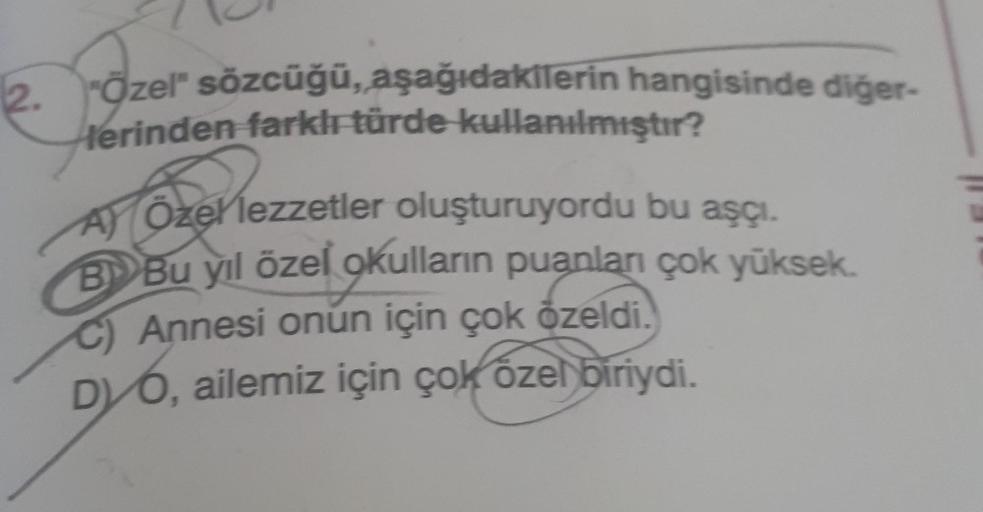 2.
"Özel" sözcüğü, aşağıdakilerin hangisinde diğer-
lerinden farklı türde kullanılmıştır?
azer
A) Özel lezzetler oluşturuyordu bu aşçı.
B Bu yıl özel okulların puanları çok yüksek.
C) Annesi onun için çok özeldi.
DVO, ailemiz için çok özel biriydi.