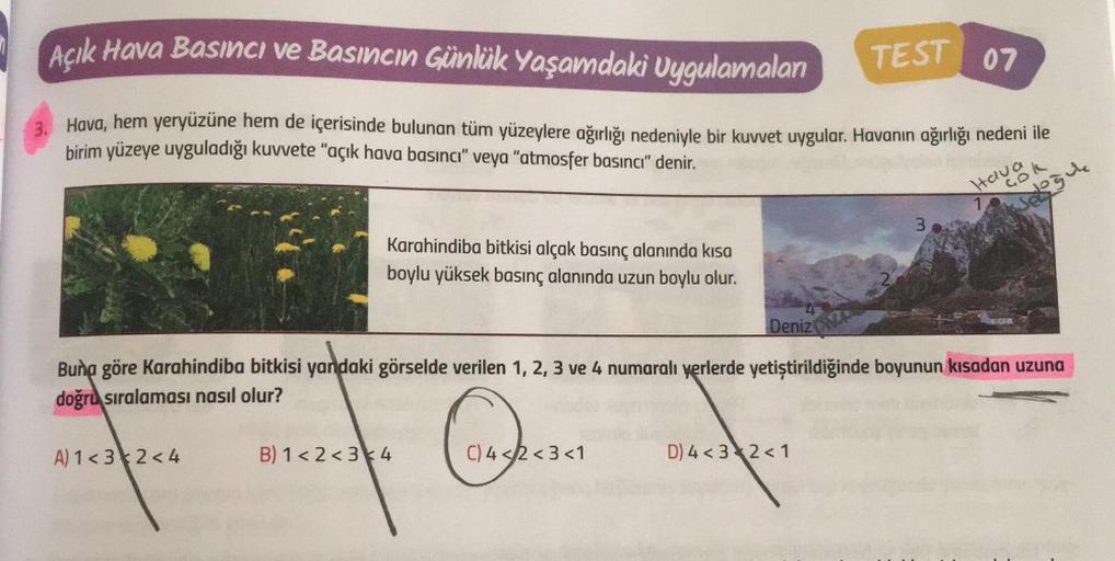 Açık Hava Basıncı ve Basıncın Günlük Yaşamdaki Uygulamalan
TEST 07
3. Hava, hem yeryüzüne hem de içerisinde bulunan tüm yüzeylere ağırlığı nedeniyle bir kuvvet uygular. Havanın ağırlığı nedeni ile
birim yüzeye uyguladığı kuvvete "açık hava basıncı" veya "a