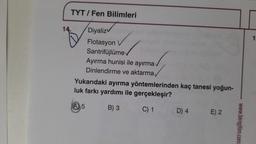 TYT / Fen Bilimleri
Diyaliz
Flotasyon
Santrifüjlüme v
14.
Ayırma hunisi ile ayırma
Dinlendirme ve aktarma
Yukarıdaki ayırma yöntemlerinden kaç tanesi yoğun-
luk farkı yardımı ile gerçekleşir?
B) 3
C) 1
A 5
D) 4
E) 2
www.biregitim.com
1