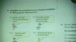 8. Aşağıdaki öğrencilerden hangisi Güneş'in özellikleri
ile ilgili yanlış bir bilgi vermiştir?
A) Güneş'in de tıpkı
>
C)
Dünya gibi katmanları
vardır.
Elif
Güneş'in şekli
küreseldir.
B) (Güneş'ten yayılan
enerjinin tamamı
Dünya'ya ulaşır.
Arda
D) Güneş kendi ekseni
etrafında döner.
MEB Ölç
11. Güneş olduk
Dünya'dan ba
Bu durumun
A) Güneş'in
B) Kendi etr
C) Çok uza