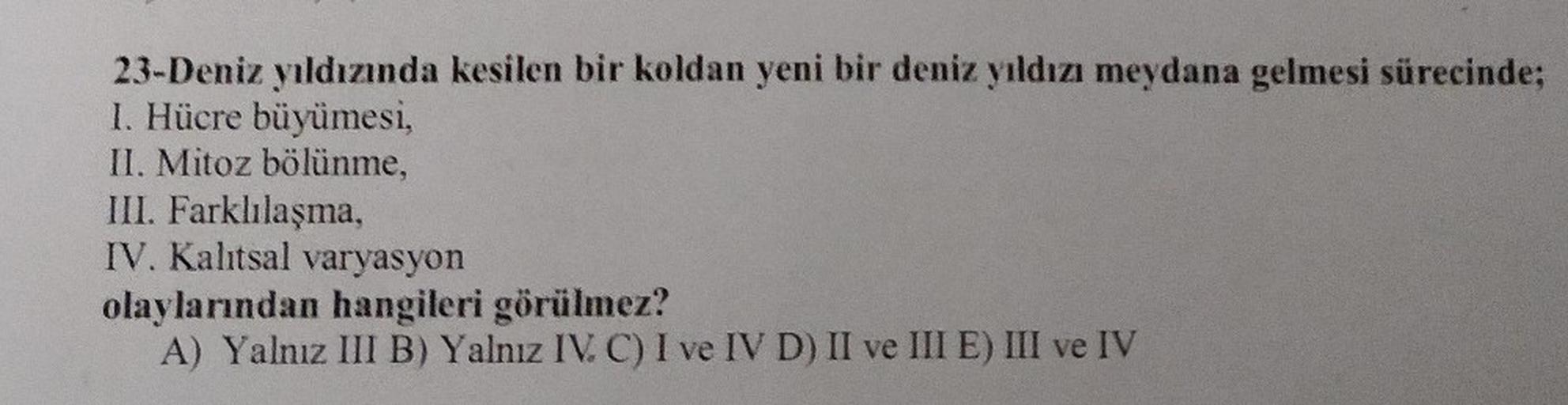 23-Deniz yıldızında kesilen bir koldan yeni bir deniz yıldızı meydana gelmesi sürecinde;
I. Hücre büyümesi,
II. Mitoz bölünme,
III. Farklılaşma,
IV. Kalıtsal varyasyon
olaylarından hangileri görülmez?
A) Yalnız III B) Yalnız IV. C) I ve IV D) II ve III E)