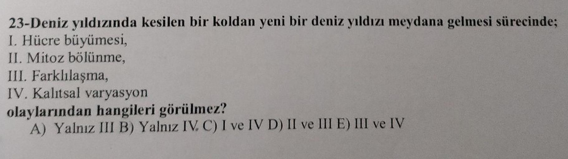 23-Deniz yıldızında kesilen bir koldan yeni bir deniz yıldızı meydana gelmesi sürecinde;
I. Hücre büyümesi,
II. Mitoz bölünme,
III. Farklılaşma,
IV. Kalıtsal varyasyon
olaylarından hangileri görülmez?
A) Yalnız III B) Yalnız IV. C) I ve IV D) II ve III E)