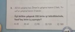 3. Ali'nin çalışma hızı, Ömer'in çalışma hızının 2 katı, Yu-
suf'un çalışma hızının 3 katıdır.
Üçü birlikte çalışarak 330 birim işi bitirdiklerinde,
Yusuf kaç birim iş yapmıştır?
A) 45
B) 60
C) 90
D) 120
E) 180