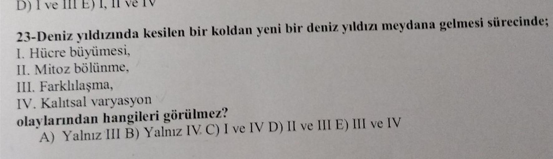 D) I ve
23-Deniz yıldızında kesilen bir koldan yeni bir deniz yıldızı meydana gelmesi sürecinde;
I. Hücre büyümesi,
II. Mitoz bölünme,
III. Farklılaşma,
IV. Kalıtsal varyasyon
olaylarından hangileri görülmez?
A) Yalnız III B) Yalnız IV. C) I ve IV D) II ve