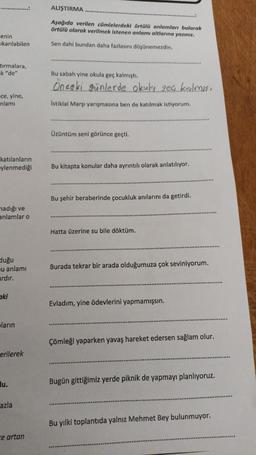 enin
ıkarılabilen
tırmalara,
k "de"
-ce, yine,
nlamı
katılanların
ylenmediği
nadığı ve
anlamlar o
duğu
u anlamı
ardır.
ki
ların
erilerek
u.
azla
ce artan
ALIŞTIRMA
Aşağıda verilen cümlelerdeki örtülü anlamları bularak
örtülü olarak verilmek istenen anlamı altlarına yazınız.
Sen dahi bundan daha fazlasını düşünemezdin.
Bu sabah yine okula geç kalmıştı.
Önceki günlerde okuki geç kalmış
İstiklal Marşı yarışmasına ben de katılmak istiyorum.
Üzüntüm seni görünce geçti.
Bu kitapta konular daha ayrıntılı olarak anlatılıyor.
Bu şehir beraberinde çocukluk anılarını da getirdi.
Hatta üzerine su bile döktüm.
Burada tekrar bir arada olduğumuza çok seviniyorum.
Evladım, yine ödevlerini yapmamışsın.
Çömleği yaparken yavaş hareket edersen sağlam olur.
Bugün gittiğimiz yerde piknik de yapmayı planlıyoruz.
Bu yılki toplantıda yalnız Mehmet Bey bulunmuyor.