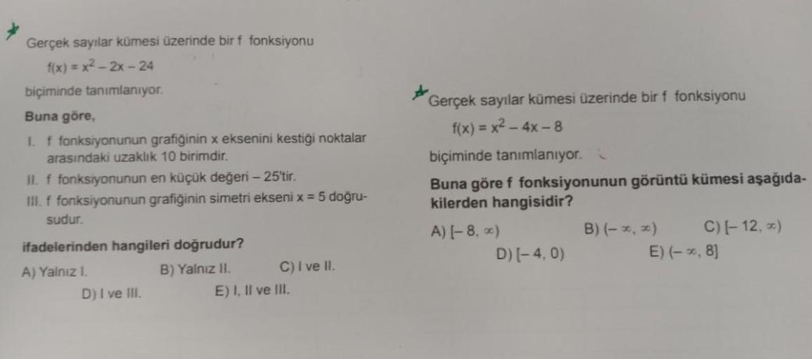 Gerçek sayılar kümesi üzerinde bir f fonksiyonu
f(x)=x²-2x-24
biçiminde tanımlanıyor.
Buna göre,
I. f fonksiyonunun grafiğinin x eksenini kestiği noktalar
arasındaki uzaklık 10 birimdir.
II. f fonksiyonunun en küçük değeri - 25'tir.
III. f fonksiyonunun gr