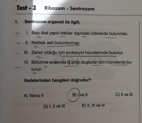 Test - 3
Ribozom - Sentrozom
1. Sentrozom organeli ile ilgili,
I. Bazı ilkel yapılı bitkiler dışındaki bitkilerde bulunmaz.
+
+ II. Nükleik asit bulundurmaz.
III. Zarsız olduğu için prokaryot hücrelerinde bulunur.
IV. Bölünme sırasında iğ ipliği oluşturan 