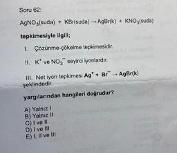 Soru 62:
AgNO3(suda) + KBr(suda) → AgBr(k) + KNO3(suda)
tepkimesiyle ilgili;
1. Çözünme-çökelme tepkimesidir.
!I. K ve NO3 seyirci iyonlardır.
III. Net iyon tepkimesi Ag* + Br
şeklindedir.
yargılarından hangileri doğrudur?
A) Yalnız I
B) Yalnız II
C) I ve II
D) I ve III
E) I, II ve III
AgBr(k)