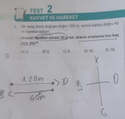 8
TEST 2
KUVVET VE HAREKET
1
1. Bir araç önce doğuya doğru 120 m, sonra batıya doğru 40
m hareket ediyor.
BL-
<
Aracın hareket süresi 20 sise, aracın ortalama hızı kaç
m/s olur?
A) 4 B) 6
120m
40m
C) 8
• D
B
D) 10
k
E) 16
G