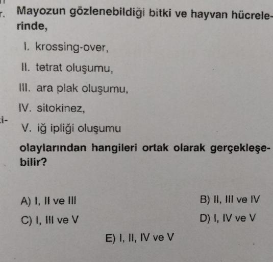 . Mayozun gözlenebildiği bitki ve hayvan hücrele-
rinde,
1. krossing-over,
II. tetrat oluşumu,
III. ara plak oluşumu,
IV. sitokinez,
V. iğ ipliği oluşumu
olaylarından hangileri ortak olarak gerçekleşe-
bilir?
A) I, II ve
C) I, III ve V
E) I, II, IV ve V
B)