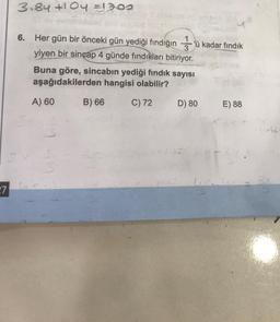 27
2
3.84 +104 =1300
6. Her gün bir önceki gün yediği fındığın 'ü kadar fındık
yiyen bir sincap 4 günde fındıkları bitiriyor.
Buna göre, sincabın yediği fındık sayısı
aşağıdakilerden hangisi olabilir?
C) 72
A) 60
B) 66
D) 80
E) 88