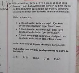 miştir.
ri
inü
Elinde belirli sayılarda 2, 3 ve 5 litrelik üç çeşit kova
bulunan Helin, bu kovaların her birini en az birer kez su
ile tam doldurarak başlangıçta boş olan su deposuna
aktardığında depo tam dolmakta ve su artmamaktadır.
Helin bu işlem için;
• 2 litrelik kovaları kullanmasaydı diğer kova
çeşitlerinden fazladan ikişer tane kovayı,
●
3 litrelik kovaları kullanmasaydı diğer kova
çeşitlerinden fazladan üçer tane kovayı,
• 5 litrelik kovalardan kullanmasıydı diğer kova
çeşitlerinden fazladan dörder tane kovayı
su ile tam doldurup depoya aktarması gerekecekti.
Buna göre, tam dolu bu su deposunda kaç litre su
bulunur?
A) 57 B) 60
C) 63
D) 65
E) 67