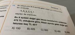badminton
maktadır.
kçuluk
una
14.
Deneme-1
Bir aileye yılın ilk 6 ayında gelen doğal gaz kullanım borg
ları sırasıyla
3
4.5.4.3.3.1
4, 5, 4, 3, 2, 1
sayıları ile orantılıdır.
Bu 6 aydaki doğal gaz fatura bedellerinin ortalaması
475 TL olduğuna göre, Nisan ayında gelen doğal gaz
faturası kaç TL dir?
A) 150
B) 225
C) 300
D) 450 E) 600