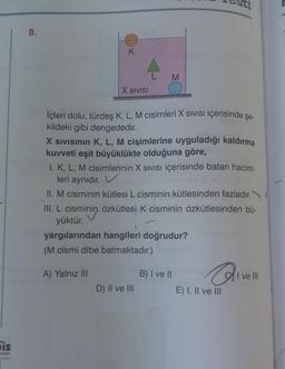 is
8.
K
X SIVISI
L
M
İçleri dolu, türdeş K, L, M cisimleri X SIVISI içerisinde şe-
kildeki gibi dengededir.
X SIVISININ K, L, M cişimlerine uyguladığı kaldırma
kuvveti eşit büyüklükte olduğuna göre,
I. K, L, M cisimlerinin X SIVISI içerisinde batan hacim-
leri aynıdır. V
II. M cisminin kütlesi L cisminin kütlesinden fazladır.
III. L. cisminin özkütlesi K cisminin özkütlesinden bü-
yüktür.
D) II ve III
yargılarından hangileri doğrudur?
(M cismi dibe batmaktadır.)
A) Yalnız III
B) I ve II
Q₁
E) I, II ve III
I ve III