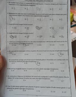 VE DEGERLENDİRME
1. Bir sınıftaki öğrencilerin 15 i matematik dersinden başarılı, 5 i başarısız olduğuna göre başarısızların
başarılılara oranı aşağıdakilerden hangisidir?
A) 15
B) 15
E) -
2. İşletmenin bir aylık satış tutarı 24.000 liradır. Satışların 4.000 liralık kısmı peşin olduğuna göre peşin
satış tutarının toplam satış tutarına oranı aşağıdakilerden hangisidir?
B) = 1/2
C) / 44
D) +
3. Aşağıdakilerden hangisi birimli orandır?
A) 4 ml
5 ml
Ex
B)
4. Aşağıdakilerden hangisi birimsiz orandır?
1 ml
5 ml
A) 520
3g
4 g
B)
1 ml
4g
4 km
6h
C) 2 km
3h
D) -/-/-
C) 4.800
2h
D) 3h
D) 4
5. 3.000 liraya satıldığında 600 lira kâr elde edilen buzdolabından 1.800 lira kår elde etmek için kaç lira-
lık mal satılması gerektiğini hesaplayınız.
A) 3.600
B) 4.200
D) 5.400
E) 9.000
E) -
1 cm
6. Bir araç sabit bir hızla saatte 120 km yol gidiyor. Bu aracın 8 saat sonra kaç km yol gideceğini hesapla-
yınız.
B) 640
C) 760
D) 840
D) 75
5g
8. Bir işi 40 işçi 24 günde yaparsa 12 işçinin aynı işi kaç günde yapacağını hesaplayınız.
A) 20
B) 30
C) 40
D) 60
7. Bir otomobil bir uzaklığı saatte 80 km hızla 60 dakikada gidiyor. Otomobilin aynı uzaklığı saatte 100
km hızla kaç dakikada gideceğini hesaplayınız
A) 20
B) 40
O) 48
960
E) 133
E) 80
9. Bir muhasebeci, bilgisayar ile dakikada 240 vuruş hızla yazdığında 2 saatte 20 sayfa yazıyor. Hızı da-
kikada 300 vuruşa çıkarsa 50 sayfayı kaç saate yazacağını hesaplayınız.
A) 3
B) 4
C) 5
D) 6
E) 7
10.5 işçi 10 adet masayı günde 6 saat çalışarak 30 günde yaparsa 2 işçinin 20 adet masayı günde 12 saat
çalışarak kaç günde yapacağını hesaplayınız.
A) 75
B) 85
C) 90
D) 150
E) 187