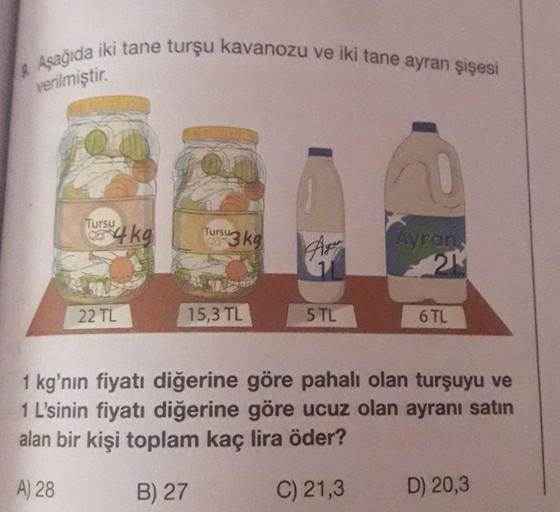 9. Aşağıda iki tane turşu kavanozu ve iki tane ayran şişesi
verilmiştir.
Tursu
4kg
22 TL
Tursu
su3 kg
15,3 TL
Ayer
5 TL
Ayran,
21
6 TL
1 kg'nın fiyatı diğerine göre pahalı olan turşuyu ve
1 L'sinin fiyatı diğerine göre ucuz olan ayranı satın
alan bir kişi 