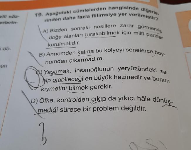 zili söz-
erlerin-
i dö-
an
19. Aşağıdaki cümlelerden hangisinde diğerle
rinden daha fazla fiilimsiye yer verilmiştir?
A) Bizden sonraki nesillere zarar görmemiş
doğa alanları bırakabilmek için milli parklar
kurulmalıdır.
B) Annemden kalma bu kolyeyi senel