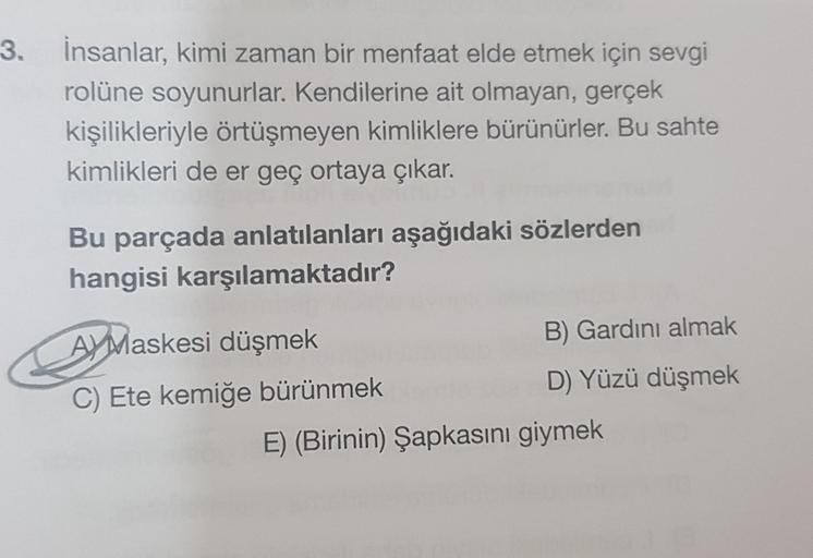 3. İnsanlar, kimi zaman bir menfaat elde etmek için sevgi
rolüne soyunurlar. Kendilerine ait olmayan, gerçek
kişilikleriyle örtüşmeyen kimliklere bürünürler. Bu sahte
kimlikleri de er geç ortaya çıkar.
Bu parçada anlatılanları aşağıdaki sözlerden
hangisi k