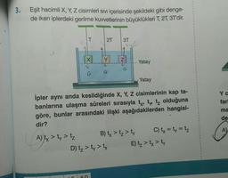 3. Eşit hacimli X, Y, Z cisimleri Sıvı içerisinde şekildeki gibi denge-
de iken iplerdeki gerilme kuvvetlerinin büyüklükleri T, 2T, 3T'dir.
A) tx > ty > tz
T
X
G
2T 3T
5-D
Y
Yatay
İpler aynı anda kesildiğinde X, Y, Z cisimlerinin kap ta-
banlarına ulaşma süreleri sırasıyla ty, ty tz olduğuna
göre, bunlar arasındaki ilişki aşağıdakilerden hangisi-
dir?
N
D) t₂ > ty > tx
B) tx > tz > ty
Yatay
C) tx = ty = tz
E) t₂ > tx > ty
Y C
farl
ma
de
A)