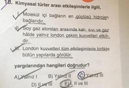 10. Kimyasal türler arası etkileşimlerle ilgili,
Molekül
Molekül içi bağların en güçlüsü hidrojen
bağlarıdır.
NI Soy gaz atomları arasında katı, sıvı ve gaz
hâlde yalnız london çekim kuvvetleri etkili-
dir.
London kuvvetleri tüm etkileşimlerle birlikte
bütün yapılarda görülür.
yargılarından hangileri doğrudur?
A) Yalnız I
B) Yalnız II
D) ILve Til
Yalnız III
E, II ve III