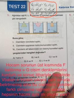 TEST 22
d
Vb-cs. g Vm.ch. 8
1. Ağırlıkları eşit K, L, M cisimleri dözkütleli sıvıda şekildeki
gibi dengededir.
K
X-d/s.g's Yk.dk/g
Vb.5/8= √₂2
SIVI
d
SIVI
B) I ve II
d
M
SIVI
Kaldırma Kuv
Buna göre;
I. Cisimlerin özkütleleri eşittir,
sinisY (A
II. Cisimlere uygulanan kaldırma kuvvetleri eşittir,
HH. Cisimlerin alt tabanındaki sıvı basınç kuvvetleri eşittir
yargılarından hangileri doğrudur?
A) Yalnız II
C) I ve III
D) II ve III
E) I, II ve III
Hocam sorunun üst kısmında F
kaldırma = G cisim denklemlerini
4.
kurdum ve sonuç itibariyle hepsinde
Sıvı yüzeyinden,
Vbatar M cisimleri şekideki koguhnaldo yan soruda
belirtmemicençeye gelmiu cisimle
farklı olmasına rağmen
sekilleri
da
hepsinin hacmi ayhi mi oltiyor vani?
Kun otki oden kaldırma k
ğından bu-