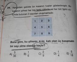 24. Aşağıdaki şekilde bir kasanın tuşları gösterilmiştir. Bu
kasanın şifresi her biri farklı satırda ve her biri farklı sü-
tunda bulunan 3 sayıdan oluşmaktadır.
A)
5
36
1
B) /
6
4
7
2
5
8
Buna göre, bu şifrenin 4 ün katı olan üç basamaklı
bir sayı olma olasılığı kaçtır?
C)
3
2/9
6
9
D) 1/24
E)
5
18