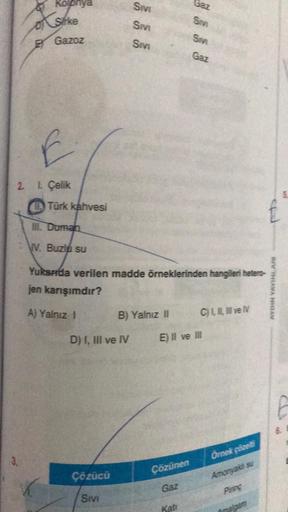 Xstike
EY
Gazoz
E
2. 1. Çelik
Türk kahvesi
III. Duman
V. Buzlu su
Sivi
D) I, III ve IV
Çözücü
Sivi
SM
Sivi
B) Yalnız II
Yukarda verilen madde örneklerinden hangileri hetero-
jen karışımdır?
A) Yalnız I
Çözünen
Gaz
Sev
Gaz
Sm
Kati
Gaz
E) Il ve Ill
C) L, I, 