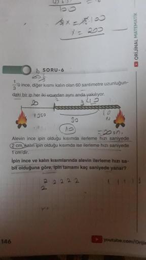 146
4x=15-100
X1 = 200
SORU-6
'ü ince, diğer kısmı kalın olan 60 santimetre uzunluğun-
3
daki bir ip her iki ucundan aynı anda yakılıyor.
2
1050
30
10
=2030,
Alevin ince ipin olduğu kısımda ilerleme hızı saniyede
2 cm kalın ipin olduğu kısımda ise ilerleme