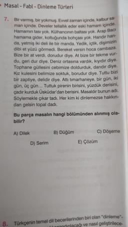 Masal-Fabl - Dinleme Türleri
7. Bir varmış, bir yokmuş. Evvel zaman içinde, kalbur sa-
man içinde. Develer tellallik eder eski hamam içinde.
Hamamın tası yok. Külhancının baltası yok. Arap Baci
hamama gider, koltuğunda bohçası yok. Handir han-
da, yetmiş iki deli ile bir manda. Yedik, içtik, dişimizin
dibi et yüzü görmedi. Bereket versin hoca cambaza.
Bize bir at verdi, dorudur diye. At bize bir tekme vur-
du, geri dur diye. Deniz ortasına vardık, kıyıdır diye.
Tophane güllesini cebimize doldurduk, darıdır diye.
Kız kulesini belimize soktuk, borudur diye. Tuttu bizi
bir zaptiye, delidir diye. Attı tımarhaneye, bir gün, iki
gün, üç gün... Tuttuk pirenin birisini, yüzdük derisini,
çadır kurduk Üsküdar'dan berisini. Masaldır bunun adı.
Söylemekle çıkar tadı. Her kim ki dinlemezse hakkın-
dan gelsin topal dadi.
8.
Bu parça masalın hangi bölümünden alınmış ola-
bilir?
A) Dilek
D) Serim
B) Düğüm
C) Döşeme
E) Çözüm
Türkçenin temel dil becerilerinden biri olan "dinleme".
rozandırılacağı ve nasıl geliştirilece-