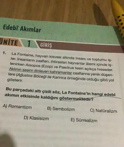 Edebî Akımlar
UNITE 1 GİRİŞ
La Fontaine, hayvan kisvesi altında insanı ve toplumu iş-
ler. İnsanların zaafları, ihtirasları hayvanlar âlemi içinde iş-
lenirken Aisopos (Ezop) ve Paedrus tesiri açıkça hisseder.
Aklının sesini dinleyen kahramanlar zaaflarına yenik düşen-
lere (Ağustos Böceği ile Karınca örneğinde olduğu gibi) yol
gösterir.
Bu parçadaki altı çizili söz, La Fontaine'in hangi edebî
akımın etkisinde kaldığını göstermektedir?
B) Sembolizm
A) Romantizm
D) Klasisizm
C) Natüralizm
E) Sürrealizm