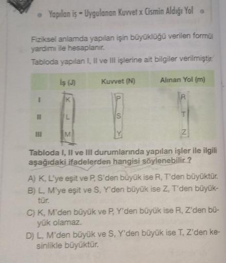 • Yapılan iş - Uygulanan Kuvvet x Cismin Aldığı Yol .
Fiziksel anlamda yapılan işin büyüklüğü verilen formül
yardımı ile hesaplanır.
Tabloda yapılan I, II ve III işlerine ait bilgiler verilmiştir.
I
11
III
İş (J)
K
L
M
Kuvvet (N)
S
Alınan Yol (m)
R
T
Z
Tab