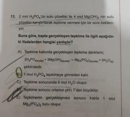 13. 2 mol H3PO4'ün sulu çözeltisi ile 4 mol Mg(OH)2 nin sulu
çözeltisi karıştırılarak tepkime vermesi için bir süre bekleni-
yor.
Buna göre, kapta gerçekleşen tepkime ile ilgili aşağıda-
ki ifadelerden hangisi yanlıştır?
A) Tepkime kabında gerçekleşen tepkime denklemi,
2H3PO4(suda) + 3Mg(OH)2(suda) → Mg3(PO4)2(suda) + 6H₂O(s)
şeklindedir.
B)
1 mol H3PO4 tepkimeye girmeden kalır.
C) Tepkime sonucunda 6 mol H₂O oluşur.
D) Tepkime sonucu ortamın pH'ı 7'den büyüktür.
the
E) Tepkimenin gerçekleşmesi sonucu kapta 1 mol
Mg3(PO4)2 tuzu oluşur.