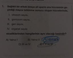 1. Sağlıklı bir erkek bireye ait sperm ana hücresinin ge-
çirdiği mayoz bölünme sonucu oluşan hücrelerinde,
I. otozom sayısı,
II. gonozom sayısı,
III. gen sayısı,
IV. organel sayısı
niceliklerinden hangilerinin aynı olacağı kesindir?
A) Yalnız I
B) Yalnız II
D) III ve IV
C) I ve il
E) I, II ve III