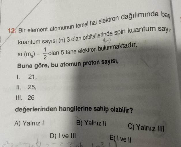 12. Bir element atomunun temel hal elektron dağılımında baş
kuantum sayısı (n) 3 olan orbitallerinde spin kuantum sayı-
1
1
olan 5 tane elektron bulunmaktadır.
2
Buna göre, bu atomun proton sayısı,
si (ms)
1
1.
21,
II. 25,
III. 26
değerlerinden hangilerine