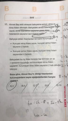 B
B
17. Ahmet Bey ekili olmayan bahçesine armut, elma ve
kiraz fidanı dikmiştir. Bahçedeki armut fidanlarnin
sayısı; elma fidanlarının sayısının yanısı, kiraz
fidanlarının sayısının ise 3 katına esitti
TYT T
A) 4
Bahçeye ekilen fidanlardan bir kısmı kurumu