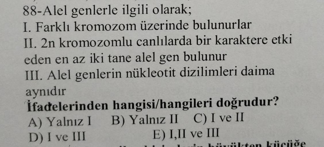 88-Alel genlerle ilgili olarak;
I. Farklı kromozom üzerinde bulunurlar
II. 2n kromozomlu canlılarda bir karaktere etki
eden en az iki tane alel gen bulunur
III. Alel genlerin nükleotit dizilimleri daima
aynıdır
İfadelerinden hangisi/hangileri doğrudur?
A) 