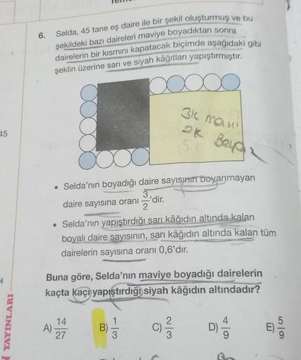 45
YAYINLARI-
6.
Selda, 45 tane eş daire ile bir şekil oluşturmuş ve bu
şekildeki bazı daireleri maviye boyadıktan sonra
dairelerin bir kısmını kapatacak biçimde aşağıdaki gibi
şeklin üzerine sarı ve siyah kâğıtları yapıştırmıştır.
000
A)
a
• Selda'nın boy