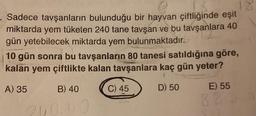 Sadece tavşanların bulunduğu bir hayvan çiftliğinde eşit
miktarda yem tüketen 240 tane tavşan ve bu tavşanlara 40
gün yetebilecek miktarda yem bulunmaktadır.
10 gün sonra bu tavşanların 80 tanesi satıldığına göre,
kalan yem çiftlikte kalan tavşanlara kaç gün yeter?
A) 35
D) 50
B) 40
240.40
C) 45
E) 55
820